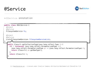 (c) BestSolution.at - Licensed under Creative Commons Attribution-NonCommerical-ShareAlike 3.0
@Service
‣ @Service annotation
public class OSGiService {
@Inject
@Service
FilesystemService fs;
@Inject
@Service
List<FilesystemService> filesystemServiceList;
}
public Class<?> getCollectionType(java.lang.reflect.Type t) {
if( t instanceof java.lang.reflect.ParameterizedType ) {
java.lang.reflect.ParameterizedType pt = (java.lang.reflect.ParameterizedType) t;
return (Class<?>) pt.getRawType();
}
return (Class<?>) t;
}
 