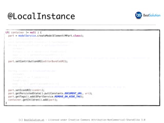 (c) BestSolution.at - Licensed under Creative Commons Attribution-NonCommerical-ShareAlike 3.0
@LocalInstance
if( container != null ) {
part = modelService.createModelElement(MPart.class);
part.setCloseable(true);
part.setLabel(URI.create(uri).lastSegment());
String editorBundleURI = editorUrlProvider
.stream()
.filter( e -> e.test(uri)).findFirst()
.map( e -> e.getBundleClassURI(uri))
.orElse("bundleclass://org.eclipse.fx.code.editor.fx/org.eclipse.fx.code.editor.fx.TextEditor");
part.setContributionURI(editorBundleURI);
String iconUri = fileIconProvider
.stream()
.filter( f -> f.test(uri))
.findFirst()
.map( f -> f.getFileIconUri(uri))
.orElse("platform:/plugin/org.eclipse.fx.code.editor.fx.e4/icons/file_16.png");
part.setIconURI(iconUri);
part.getPersistedState().put(Constants.DOCUMENT_URL, uri);
part.getTags().add(EPartService.REMOVE_ON_HIDE_TAG);
container.getChildren().add(part);
}
 