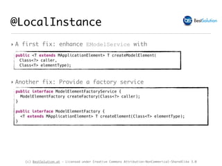 (c) BestSolution.at - Licensed under Creative Commons Attribution-NonCommerical-ShareAlike 3.0
‣ A first fix: enhance EModelService with
@LocalInstance
public <T extends MApplicationElement> T createModelElement(
Class<?> caller,
Class<T> elementType);
‣ Another fix: Provide a factory service
public interface ModelElementFactoryService {
ModelElementFactory createFactory(Class<?> caller);
}
public interface ModelElementFactory { 
<T extends MApplicationElement> T createElement(Class<T> elementType);
}
 