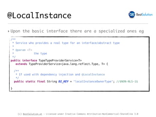 (c) BestSolution.at - Licensed under Creative Commons Attribution-NonCommerical-ShareAlike 3.0
‣ Upon the basic interface there are a specialized ones eg
@LocalInstance
/**
* Service who provides a real type for an interface/abstract type
*
* @param <T>
* the type
*/
public interface TypeTypeProviderService<T>
extends TypeProviderService<java.lang.reflect.Type, T> {
/**
* If used with dependency injection and @LocalInstance
*/
public static final String DI_KEY = "localInstanceOwnerType"; //$NON-NLS-1$
}
 
