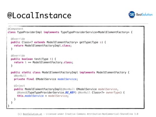 (c) BestSolution.at - Licensed under Creative Commons Attribution-NonCommerical-ShareAlike 3.0
@Component
class TypeProviderImpl implements TypeTypeProviderService<ModelElementFactory> {
@Override
public Class<? extends ModelElementFactory> getType(Type s) {
return ModelElementFactoryImpl.class;
}
@Override
public boolean test(Type t) {
return t == ModelElementFactory.class;
}
public static class ModelElementFactoryImpl implements ModelElementFactory {
@NonNull
private final EModelService modelService;
@Inject
public ModelElementFactoryImpl(@NonNull EModelService modelService,
@Named(TypeTypeProviderService.DI_KEY) @NonNull Class<?> ownerType) {
this.modelService = modelService;
}
}
}
@LocalInstance
 