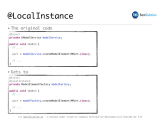 (c) BestSolution.at - Licensed under Creative Commons Attribution-NonCommerical-ShareAlike 3.0
@Inject
private EModelService modelService;
public void init() { 
// ...
part = modelService.createModelElement(MPart.class);
// ...
}
@LocalInstance
‣ The original code
@Inject
@LocalInstance
private ModelElementFactory modelFactory;
public void init() { 
// ...
part = modelFactory.createModelElement(MPart.class);
// ...
}
‣ Gets to
 
