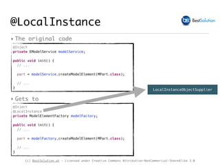 (c) BestSolution.at - Licensed under Creative Commons Attribution-NonCommerical-ShareAlike 3.0
@Inject
private EModelService modelService;
public void init() { 
// ...
part = modelService.createModelElement(MPart.class);
// ...
}
@LocalInstance
‣ The original code
@Inject
@LocalInstance
private ModelElementFactory modelFactory;
public void init() { 
// ...
part = modelFactory.createModelElement(MPart.class);
// ...
}
‣ Gets to
LocalInstanceObjectSupplier
 