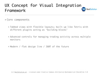 (c) BestSolution.at - Licensed under Creative Commons Attribution-NonCommerical-ShareAlike 3.0
UX Concept for Visual Integration
Framework
‣ Core components
‣ Tabbed views with flexible layouts; built up like Tetris with
different plugins acting as ‘building blocks’
‣ Advanced controls for managing trading activity across multiple
monitors
‣ Modern / flat design line / 360T of the future
 