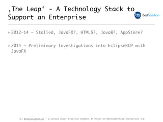 (c) BestSolution.at - Licensed under Creative Commons Attribution-NonCommerical-ShareAlike 3.0
‚The Leap‘ - A Technology Stack to
Support an Enterprise
‣ 2012-14 – Stalled, JavaFX?, HTML5?, Java8?, AppStore?
‣ 2014 – Preliminary Investigations into EclipseRCP with
JavaFX
 