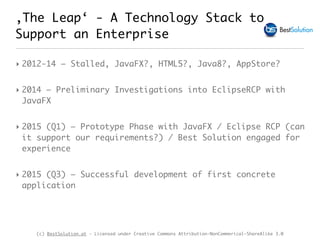 (c) BestSolution.at - Licensed under Creative Commons Attribution-NonCommerical-ShareAlike 3.0
‚The Leap‘ - A Technology Stack to
Support an Enterprise
‣ 2012-14 – Stalled, JavaFX?, HTML5?, Java8?, AppStore?
‣ 2014 – Preliminary Investigations into EclipseRCP with
JavaFX
‣ 2015 (Q1) – Prototype Phase with JavaFX / Eclipse RCP (can
it support our requirements?) / Best Solution engaged for
experience
‣ 2015 (Q3) – Successful development of first concrete
application
 
