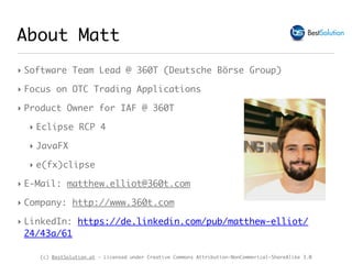 (c) BestSolution.at - Licensed under Creative Commons Attribution-NonCommerical-ShareAlike 3.0
About Matt
‣ Software Team Lead @ 360T (Deutsche Börse Group)
‣ Focus on OTC Trading Applications
‣ Product Owner for IAF @ 360T
‣ Eclipse RCP 4
‣ JavaFX
‣ e(fx)clipse
‣ E-Mail: matthew.elliot@360t.com
‣ Company: http://www.360t.com
‣ LinkedIn: https://de.linkedin.com/pub/matthew-elliot/
24/43a/61
 