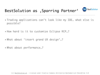 (c) BestSolution.at - Licensed under Creative Commons Attribution-NonCommerical-ShareAlike 3.0
BestSolution as ‚Sparring Partner‘
‣ Trading applications can’t look like my IDE… what else is
possible?
‣ How hard is it to customize Eclipse RCP…?
‣ What about ‘insert grand UX design’…?
‣ What about performance…?
 