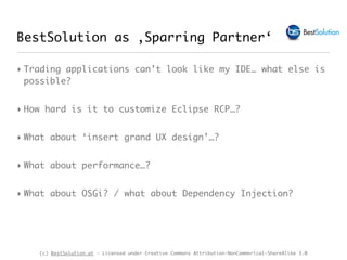 (c) BestSolution.at - Licensed under Creative Commons Attribution-NonCommerical-ShareAlike 3.0
BestSolution as ‚Sparring Partner‘
‣ Trading applications can’t look like my IDE… what else is
possible?
‣ How hard is it to customize Eclipse RCP…?
‣ What about ‘insert grand UX design’…?
‣ What about performance…?
‣ What about OSGi? / what about Dependency Injection?
 