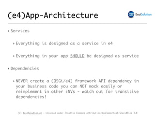 (c) BestSolution.at - Licensed under Creative Commons Attribution-NonCommerical-ShareAlike 3.0
(e4)App-Architecture
‣ Services
‣ Everything is designed as a service in e4
‣ Everything in your app SHOULD be designed as service
‣ Dependencies
‣ NEVER create a (OSGi/e4) framework API dependency in
your business code you can NOT mock easily or
reimplement in other ENVs - watch out for transitive
dependencies!
 
