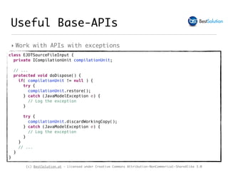 (c) BestSolution.at - Licensed under Creative Commons Attribution-NonCommerical-ShareAlike 3.0
‣ Work with APIs with exceptions
Useful Base-APIs
class EJDTSourceFileInput { 
private ICompilationUnit compilationUnit;
// ...
protected void doDispose() {
if( compilationUnit != null ) {
try {
compilationUnit.restore();
} catch (JavaModelException e) {
// Log the exception
}
try {
compilationUnit.discardWorkingCopy();
} catch (JavaModelException e) {
// Log the exception
}
}
// ...
} 
}
 