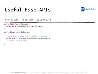 (c) BestSolution.at - Licensed under Creative Commons Attribution-NonCommerical-ShareAlike 3.0
‣ Work with APIs with exceptions
Useful Base-APIs
public interface ExRunnable {
public void wrappedRun() throws Throwable;
}
public final class ExExecutor {
// …
// many other wrappers for Supplier, Function
public static void executeRunnable(ExRunnable r) {
// super secrete code 
}
}
 