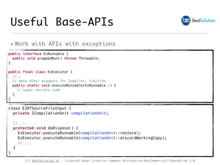(c) BestSolution.at - Licensed under Creative Commons Attribution-NonCommerical-ShareAlike 3.0
‣ Work with APIs with exceptions
class EJDTSourceFileInput { 
private ICompilationUnit compilationUnit;
// ...
protected void doDispose() {
ExExecutor.executeRunnable(compilationUnit::restore);
ExExecutor.executeRunnable(compilationUnit::discardWorkingCopy);
// ...
} 
}
Useful Base-APIs
public interface ExRunnable {
public void wrappedRun() throws Throwable;
}
public final class ExExecutor {
// …
// many other wrappers for Supplier, Function
public static void executeRunnable(ExRunnable r) {
// super secrete code 
}
}
 