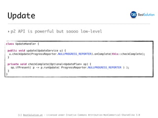(c) BestSolution.at - Licensed under Creative Commons Attribution-NonCommerical-ShareAlike 3.0
‣ p2 API is powerful but soooo low-level
class UpdateHandler {
 
public void update(UpdateService u) {
u.checkUpdate(ProgressReporter.NULLPROGRESS_REPORTER).onComplete(this::checkComplete);
}
private void checkComplete(Optional<UpdatePlan> op) {
op.ifPresent( p -> p.runUpdate( ProgressReporter.NULLPROGRESS_REPORTER ) );
} 
}
Update
 
