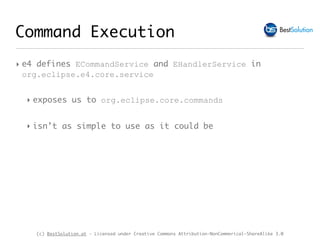 (c) BestSolution.at - Licensed under Creative Commons Attribution-NonCommerical-ShareAlike 3.0
Command Execution
‣ e4 defines ECommandService and EHandlerService in
org.eclipse.e4.core.service
‣ exposes us to org.eclipse.core.commands
‣ isn’t as simple to use as it could be
 