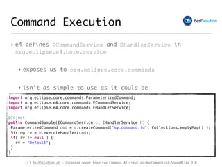 (c) BestSolution.at - Licensed under Creative Commons Attribution-NonCommerical-ShareAlike 3.0
Command Execution
‣ e4 defines ECommandService and EHandlerService in
org.eclipse.e4.core.service
‣ exposes us to org.eclipse.core.commands
‣ isn’t as simple to use as it could be
import org.eclipse.core.commands.ParameterizedCommand;
import org.eclipse.e4.core.commands.ECommandService;
import org.eclipse.e4.core.commands.EHandlerService;
@Inject
public CommandSample(ECommandService c, EHandlerService h) {
ParameterizedCommand cmd = c.createCommand("my.command.id", Collections.emptyMap() );
String rv = h.executeHandler(cmd);
if( rv != null ) {
rv = "Default";
}
}
 