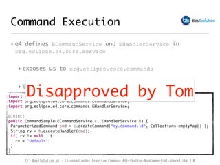 (c) BestSolution.at - Licensed under Creative Commons Attribution-NonCommerical-ShareAlike 3.0
Command Execution
‣ e4 defines ECommandService and EHandlerService in
org.eclipse.e4.core.service
‣ exposes us to org.eclipse.core.commands
‣ isn’t as simple to use as it could be
import org.eclipse.core.commands.ParameterizedCommand;
import org.eclipse.e4.core.commands.ECommandService;
import org.eclipse.e4.core.commands.EHandlerService;
@Inject
public CommandSample(ECommandService c, EHandlerService h) {
ParameterizedCommand cmd = c.createCommand("my.command.id", Collections.emptyMap() );
String rv = h.executeHandler(cmd);
if( rv != null ) {
rv = "Default";
}
}
Disapproved by Tom
 