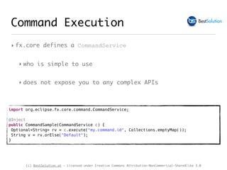 (c) BestSolution.at - Licensed under Creative Commons Attribution-NonCommerical-ShareAlike 3.0
‣ fx.core defines a CommandService
‣ who is simple to use
‣ does not expose you to any complex APIs
Command Execution
import org.eclipse.fx.core.command.CommandService;
@Inject
public CommandSample(CommandService c) {
Optional<String> rv = c.execute("my.command.id", Collections.emptyMap());
String v = rv.orElse("Default");
}
 