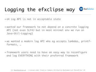 (c) BestSolution.at - Licensed under Creative Commons Attribution-NonCommerical-ShareAlike 3.0
Logging the efxclipse way
‣ e4 Log API is not in acceptable state
‣ wanted our framework to not depend on a concrete logging
API (not even SLF4J but in most minimal env we run on
Java-Util-Logging)
‣ we wanted a modern log API who eg accepts lambdas, printf-
formats, …
‣ framework users need to have an easy way to reconfigure
and log EVERYTHING with their preferred framework
 