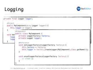 (c) BestSolution.at - Licensed under Creative Commons Attribution-NonCommerical-ShareAlike 3.0
Logging
private final Logger logger;
@Inject
public MyComponent(@Log Logger logger) {
this.logger = logger;
}
void method() {
logger.debugf("Duke's Birthday: %1$tm %1$te,%1$tY", Calendar.getInstance());
logger.debug(() -> "This data is very complex to calculate");
}
@Component
public class MyComponent {
private LoggerFactory factory;
private Logger logger;
@Reference
void setLoggerFactory(LoggerFactory factory) {
this.factory = factory;
this.logger = factory.createLogger(MyComponent.class.getName());
}
void unsetLoggerFactory(LoggerFactory factory) {
// clean up
}
}
 