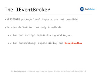 (c) BestSolution.at - Licensed under Creative Commons Attribution-NonCommerical-ShareAlike 3.0
The IEventBroker
‣ VERSIONED package level imports are not possible
‣ Service definition has only 4 methods
‣ 2 for publishing: expose String and Object
‣ 2 for subscribing: expose String and EventHandler
 
