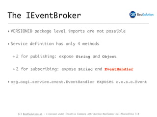 (c) BestSolution.at - Licensed under Creative Commons Attribution-NonCommerical-ShareAlike 3.0
The IEventBroker
‣ VERSIONED package level imports are not possible
‣ Service definition has only 4 methods
‣ 2 for publishing: expose String and Object
‣ 2 for subscribing: expose String and EventHandler
‣ org.osgi.service.event.EventHandler exposes o.o.s.e.Event
 