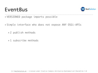 (c) BestSolution.at - Licensed under Creative Commons Attribution-NonCommerical-ShareAlike 3.0
EventBus
‣ VERSIONED package imports possible
‣ Simple interface who does not expose ANY OSGi-APIs
‣ 2 publish methods
‣ 1 subscribe methods
 