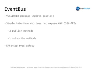(c) BestSolution.at - Licensed under Creative Commons Attribution-NonCommerical-ShareAlike 3.0
EventBus
‣ VERSIONED package imports possible
‣ Simple interface who does not expose ANY OSGi-APIs
‣ 2 publish methods
‣ 1 subscribe methods
‣ Enhanced type safety
 