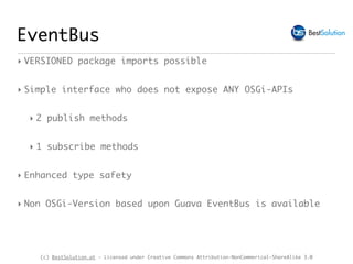 (c) BestSolution.at - Licensed under Creative Commons Attribution-NonCommerical-ShareAlike 3.0
EventBus
‣ VERSIONED package imports possible
‣ Simple interface who does not expose ANY OSGi-APIs
‣ 2 publish methods
‣ 1 subscribe methods
‣ Enhanced type safety
‣ Non OSGi-Version based upon Guava EventBus is available
 