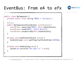 (c) BestSolution.at - Licensed under Creative Commons Attribution-NonCommerical-ShareAlike 3.0
public class MyComponent {
private static final String TOPIC = "my/topic";
@Inject
public MyComponent(IEventBroker eventBroker) {
eventBroker.subscribe(TOPIC, this::handleEvent);
eventBroker.send(TOPIC, "Hello World");
eventBroker.unsubscribe(this::handleEvent);
}
private void handleEvent(Event event) {
handle((Long) event.getProperty(IEventBroker.DATA));
}
private void handle(Long data) {
System.err.println("The data is" + data);
}
}
EventBus: From e4 to efx
 