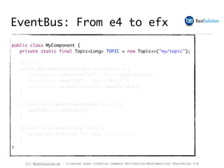 (c) BestSolution.at - Licensed under Creative Commons Attribution-NonCommerical-ShareAlike 3.0
public class MyComponent {
private static final Topic<Long> TOPIC = new Topic<>("my/topic");
@Inject
public MyComponent(EventBus eventBroker) {
eventBroker.subscribe(TOPIC, this::handleEvent);
eventBroker.send(TOPIC, "Hello World");
eventBroker.unsubscribe(this::handleEvent);
}
private void handleEvent(Event event) {
handle(event.getData());
}
private void handle(Long data) {
System.err.println("The data is" + data);
}
}
EventBus: From e4 to efx
 