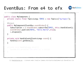 (c) BestSolution.at - Licensed under Creative Commons Attribution-NonCommerical-ShareAlike 3.0
public class MyComponent {
private static final Topic<Long> TOPIC = new Topic<>("my/topic");
@Inject
public MyComponent(EventBus eventBroker) {
Subscription s = eventBroker.subscribe(TOPIC, this::handleEvent);
eventBroker.publish(TOPIC, "Hello World",true);
s.dispose();
}
private void handleEvent(Event<Long> event) {
handle(event.getData());
}
private void handle(Long data) {
System.err.println("The data is" + data);
}
}
EventBus: From e4 to efx
 