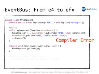(c) BestSolution.at - Licensed under Creative Commons Attribution-NonCommerical-ShareAlike 3.0
public class MyComponent {
private static final Topic<Long> TOPIC = new Topic<>("my/topic");
@Inject
public MyComponent(EventBus eventBroker) {
Subscription s = eventBroker.subscribe(TOPIC, this::handleEvent);
eventBroker.publish(TOPIC, "Hello World",true);
s.dispose();
}
private void handleEvent(Event<Long> event) {
handle(event.getData());
}
private void handle(Long data) {
System.err.println("The data is" + data);
}
}
Compiler Error
EventBus: From e4 to efx
 
