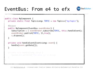 (c) BestSolution.at - Licensed under Creative Commons Attribution-NonCommerical-ShareAlike 3.0
public class MyComponent {
private static final Topic<Long> TOPIC = new Topic<>("my/topic");
@Inject
public MyComponent(EventBus eventBroker) {
Subscription s = eventBroker.subscribe(TOPIC, this::handleEvent);
eventBroker.publish(TOPIC, 1l,true);
s.dispose();
}
private void handleEvent(Event<Long> event) {
handle(event.getData());
}
private void handle(Long data) {
System.err.println("The data is" + data);
}
}
EventBus: From e4 to efx
 