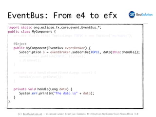 (c) BestSolution.at - Licensed under Creative Commons Attribution-NonCommerical-ShareAlike 3.0
import static org.eclipse.fx.core.event.EventBus.*;
public class MyComponent {
private static final Topic<Long> TOPIC = new Topic<>("my/topic");
@Inject
public MyComponent(EventBus eventBroker) {
Subscription s = eventBroker.subscribe(TOPIC, data(this::handle));
eventBroker.publish(TOPIC, 1l,true);
s.dispose();
}
private void handleEvent(Event<Long> event) {
handle(event.getData());
}
private void handle(Long data) {
System.err.println("The data is" + data);
}
}
EventBus: From e4 to efx
 