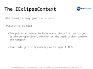 (c) BestSolution.at - Licensed under Creative Commons Attribution-NonCommerical-ShareAlike 3.0
The IEclipseContext
‣ Retrieval is easy just use @Inject
‣ Publishing is hard
‣ The publisher needs to know where the value has to go.
Is the perspective-, window- or the application-context
the target?
‣ Your code gets a dependency on Eclipse 4 APIs
 