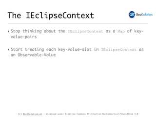 (c) BestSolution.at - Licensed under Creative Commons Attribution-NonCommerical-ShareAlike 3.0
The IEclipseContext
‣ Stop thinking about the IEclipseContext as a Map of key-
value-pairs
‣ Start treating each key-value-slot in IEclipseContext as
an Observable-Value
 