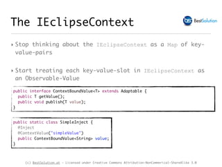 (c) BestSolution.at - Licensed under Creative Commons Attribution-NonCommerical-ShareAlike 3.0
The IEclipseContext
‣ Stop thinking about the IEclipseContext as a Map of key-
value-pairs
‣ Start treating each key-value-slot in IEclipseContext as
an Observable-Value
public interface ContextBoundValue<T> extends Adaptable {
public T getValue();
public void publish(T value);
}
public static class SimpleInject {
@Inject
@ContextValue("simpleValue")
public ContextBoundValue<String> value;
}
 