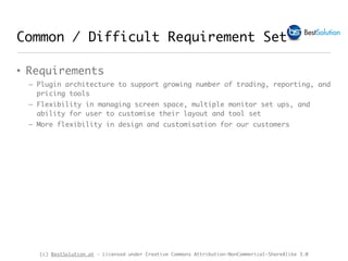 (c) BestSolution.at - Licensed under Creative Commons Attribution-NonCommerical-ShareAlike 3.0
Common / Difficult Requirement Set
• Requirements
– Plugin architecture to support growing number of trading, reporting, and
pricing tools
– Flexibility in managing screen space, multiple monitor set ups, and
ability for user to customise their layout and tool set
– More flexibility in design and customisation for our customers
 