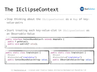 (c) BestSolution.at - Licensed under Creative Commons Attribution-NonCommerical-ShareAlike 3.0
The IEclipseContext
‣ Stop thinking about the IEclipseContext as a Map of key-
value-pairs
‣ Start treating each key-value-slot in IEclipseContext as
an Observable-Value
public interface ContextBoundValue<T> extends Adaptable {
public T getValue();
public void publish(T value);
}
public static class SimpleInject {
@Inject
@ContextValue("simpleValue")
public ContextBoundValue<String> value;
}
public static class SimpleInject {
@Inject
@ContextValue("simpleValue")
public IObservableValue<String> value;
}
 