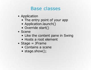 Base classes
Application
The entry point of your app
Application.launch()
Override start()
Scene
Like the content pane in Swing
Hosts a root element
Stage = JFrame
Contains a scene
stage.show();

 