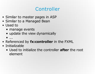 Controller
Similar to master pages in ASP
Similar to a Managed Bean
Used to
manage events
update the view dynamically
...
Referenced by fx:controller in the FXML
Initializable
Used to initialize the controller after the root
element

 