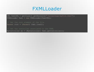 FXMLLoader
U Lf mU L= gt l s( .e Rs u c( /y pc ae m Fl .x l)
R xlR
e Ca s) g te or e" m/ a kg /y ie f m" ;
F ML ae f m = n wF ML ae ( xl R)
X Lo d r x l
e X L od rf mU L;
/ Gt t er o e e et o te fl
/ e h o t lm n f h i e
P rn r o = (a e t f m .o d)
a et o t
P rn ) xl la ( ;
/ Gt t ec nr le a sc ae t t eF M
/ e h o to l r s o it d o h X L
M Cn rl e m = ( yo to lr f m. eC n rl e( ;
y ot o lr c
M Cn r le ) xl gt ot ol r )

 