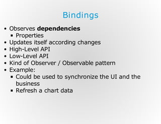 Bindings
Observes dependencies
Properties
Updates itself according changes
High-Level API
Low-Level API
Kind of Observer / Observable pattern
Example:
Could be used to synchronize the UI and the
business
Refresh a chart data

 
