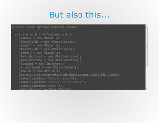 But also this...
p ia ec as MF a ee tn sJ r m {
r vt ls y rm x e d Fa e
pi ae vi i iC mo e t( {
rv t o d n t op nn s)
j ae 1= nw J ae (;
Lbl
e L bl )
j et il 1= n wJ et il ( ;
T x Fe d
e T x Fe d)
j ae 2= nw J ae (;
Lbl
e L bl )
j et il 2= n wJ et il ( ;
T x Fe d
e T x Fe d)
j ae 3= nw J ae (;
Lbl
e L bl )
j ai Bt o1 = nw Ja iB t o( ;
R d ou tn
e R do ut n)
j ai Bt o2 = nw Ja iB t o( ;
R d ou tn
e R do ut n)
j ut n =n wJ ut n )
B t o1
e Bt o( ;
j co la e =n wJ c ol ae )
S r lP n1
e Sr lP n (;
j al 1= nw J al (;
Tbe
e T be )
s te al Co e pr to (i d wo sa t. XT O _L S)
e D fu tl sO ea i nW no Cn tn s EI _N CO E ;
j ae 1s te t "e sn nm : )
L b l. eT x( Pr o a e" ;
j ae 2s te t "e sn fr t nm : )
L b l. eT x( Pr o i s ae " ;
j ae 3s te t "e : )
L b l. eT x( Sx " ;
j ai Bt o1 s te t" ae )
R d ou tn .e Tx ( Ml ";
j ai Bt o1 a dc in it n r
R d ou tn .d At o Ls ee (
nw At oL s ee ( {
e c in it nr )
p bi v i at oP ro m dA to Ee te t {
ul c o d ci n ef re (c in v n v)
/ TD
/ OO
}
};
)
/ T B CN IU D
/ O E OT N E
}
}

 