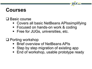 Courses
 Basic course
    Covers all basic NetBeans APIssimplifying
    Focused on hands-on work & coding
    Free for JUGs, universities, etc.

 Porting workshop
    Brief overview of NetBeans APIs
    Step by step migration of existing app
    End of workshop, usable prototype ready
 
