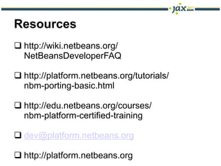 Resources
 http://wiki.netbeans.org/
  NetBeansDeveloperFAQ

 http://platform.netbeans.org/tutorials/
  nbm-porting-basic.html

 http://edu.netbeans.org/courses/
  nbm-platform-certified-training

 dev@platform.netbeans.org

 http://platform.netbeans.org
 