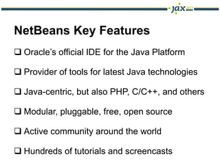 NetBeans Key Features
 Oracle’s official IDE for the Java Platform

 Provider of tools for latest Java technologies

 Java-centric, but also PHP, C/C++, and others

 Modular, pluggable, free, open source

 Active community around the world

 Hundreds of tutorials and screencasts
 