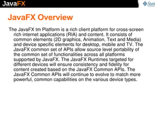 JavaFX Overview
The JavaFX tm Platform is a rich client platform for cross­screen 
  rich internet applications (RIA) and ...