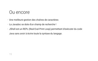 Ou encore
• Une meilleure gestion des chaînes de caractères
• La Javadoc se dote d'un champ de recherche !
• JShell est un REPL (Real Eval Print Loop) permettant d'exécuter du code
Java sans avoir à écrire toute la syntaxe du langage.
15
 